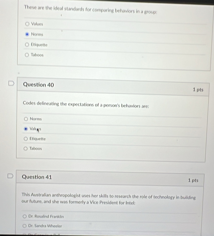 These are the ideal standards for comparing behaviors in a group:
Values
Norms
Etiquette
Taboos
Question 40 1 pts
Codes delineating the expectations of a person's behaviors are:
Norms
Values
Etiquette
Taboos
Question 41 1 pts
This Australian anthropologist uses her skills to research the role of technology in building
our future, and she was formerly a Vice President for Intel:
Dr. Rosalind Franklin
Dr. Sandra Wheeler