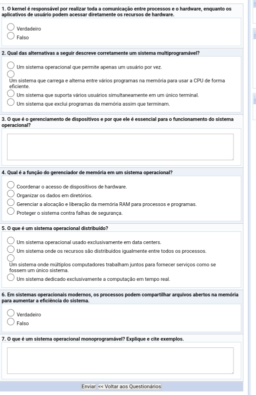 kernel é responsável por realizar toda a comunicação entre processos e o hardware, enquanto os
aplicativos de usuário podem acessar diretamente os recursos de hardware.
Verdadeiro
Falso
2, Qual das alternativas a seguir descreve corretamente um sistema multiprogramável?
Um sistema operacional que permite apenas um usuário por vez.
Um sistema que carrega e alterna entre vários programas na memória para usar a CPU de forma
eficiente.
Um sistema que suporta vários usuários simultaneamente em um único terminal.
Um sistema que exclui programas da memória assim que terminam.
3. O que é o gerenciamento de dispositivos e por que ele é essencial para o funcionamento do sistema
operacional?
4. Qual é a função do gerenciador de memória em um sistema operacional?
Coordenar o acesso de dispositivos de hardware.
Organizar os dados em diretórios.
Gerenciar a alocação e liberação da memória RAM para processos e programas.
Proteger o sistema contra falhas de segurança.
5 O que é um sistema operacional distribuído?
Um sistema operacional usado exclusivamente em data centers.
Um sistema onde os recursos são distribuídos igualmente entre todos os processos.
Um sistema onde múltiplos computadores trabalham juntos para fornecer serviços como se
fossem um único sistema.
Um sistema dedicado exclusivamente a computação em tempo real.
6. Em sistemas operacionais modernos, os processos podem compartilhar arquivos abertos na memória
para aumentar a eficiência do sistema.
Verdadeiro
Falso
7. O que é um sistema operacional monoprogramável? Explique e cite exemplos.
Enviar < Voltar aos Questionários