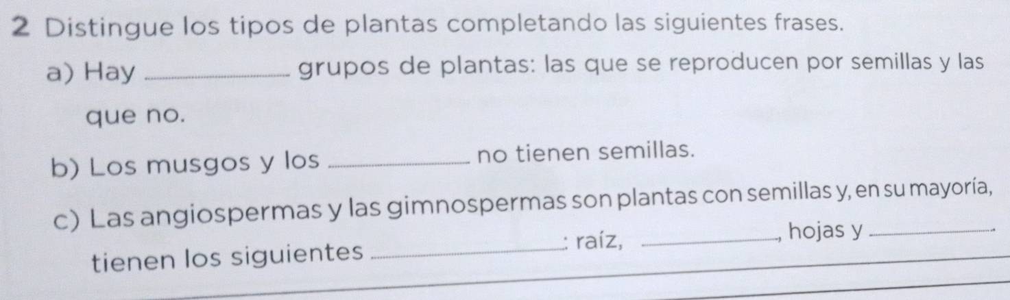 Distingue los tipos de plantas completando las siguientes frases. 
a) Hay _grupos de plantas: las que se reproducen por semillas y las 
que no. 
b) Los musgos y los _no tienen semillas. 
c) Las angiospermas y las gimnospermas son plantas con semillas y, en su mayoría, 
tienen los siguientes _: raíz,_ 
hojas y 
.