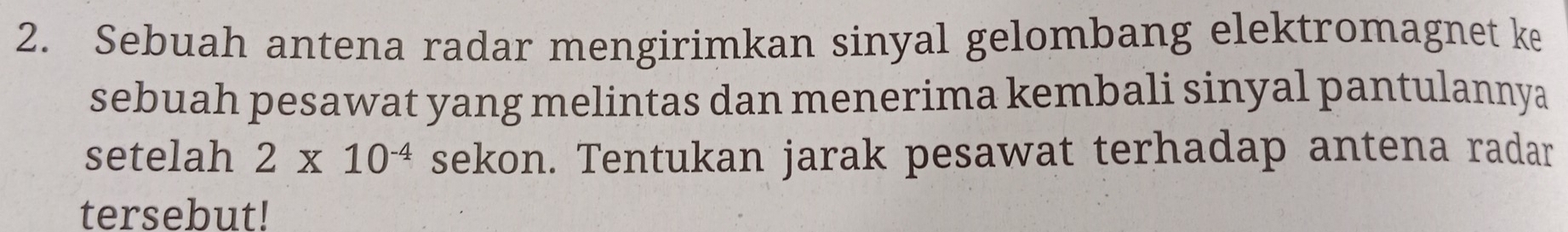 Sebuah antena radar mengirimkan sinyal gelombang elektromagnet ke 
sebuah pesawat yang melintas dan menerima kembali sinyal pantulannya 
setelah 2* 10^(-4) sekon. Tentukan jarak pesawat terhadap antena radar 
tersebut!