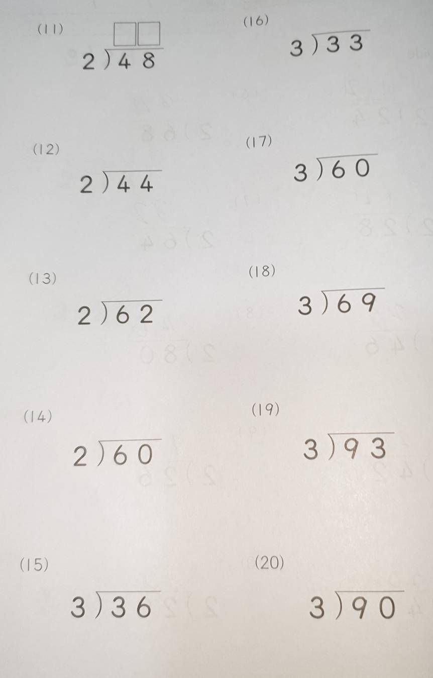 (11) (16)
beginarrayr □ □  2encloselongdiv 48endarray
beginarrayr 3encloselongdiv 33endarray
(12) (17)
beginarrayr 2encloselongdiv 44endarray
beginarrayr 3encloselongdiv 60endarray
(13) 
(18)
beginarrayr 2encloselongdiv 62endarray
beginarrayr 3encloselongdiv 69endarray
(14) 
(19)
beginarrayr 2encloselongdiv 60endarray
beginarrayr 3encloselongdiv 93endarray
(15) (20)
beginarrayr 3encloselongdiv 36endarray
beginarrayr 3encloselongdiv 90endarray