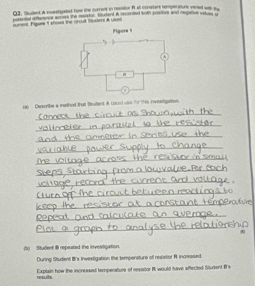 Student A investigated how the current in resistor R at constant temperature vared with the 
perential difference across the resistor. Student A recorded both positive and negative values of 
current, Pigure 1 shows the circuit Student A used 
(a) Describe a method that Student A could use for this investigation. 
_ 
_ 
_ 
_ 
_ 
_ 
_ 
_ 
_ 
_ 
_ 
(6) 
(b) Student B repeated the investigation. 
During Student B's investigation the temperature of resistor R increased. 
Explain how the increased temperature of resistor R would have affected Student B's 
results.