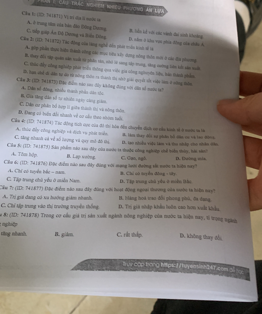 Phan I: cau trác nghiệm nhiều phương án lựa
Câu 1: (ID: 741871) Vị trí địa lí nước ta
A. ở trung tâm của bản đảo Đông Dương. B. liền kể với các vành đai sinh khoảng.
C. tiếp giáp Ân Độ Dương và Biển Đông. D. nằm ở khu vực phía đông của châu Á.
Câu 2: (ID: 741872) Tác động của làng nghề đền phát triển kinh tế là
A. gộp phần thực hiện thành công các mục tiêu xây dựng nông thôn mới ở các địa phương.
B. thay đổi tập quán sản xuất từ phân tán, nhỏ lẻ sang tập trung, tăng cường liên kết sản xuất.
C. thúc đầy công nghiệp phát triển thông qua việc gia công nghuyên liệu, bản thành phẩm.
D. hạn chế di dân tự do từ nông thôn ra thành thị nhờ giải quyết tổt việc làm ở nông thôn.
Câu 3: (ID: 741873) Đặc điểm nào sau đây không đúng với dân số nước ta?
A. Dân số đông, nhiều thành phần dân tộc.
B. Gia tăng dân số tự nhiên ngày cảng giảm.
C. Dân cư phân bố hợp lí giữa thành thị và nông thôn.
D. Đang có biển đổi nhanh về cơ cầu theo nhóm tuổi.
Câu 4: (ID: 741874) Tác động tích cực của đô thị hóa đến chuyển dịch cơ cầu kinh tể ở nước ta là
A. thúc đẩy công nghiệp và dịch vụ phát triển. B. làm thay đổi sự phân bổ đân cư và lao động.
C. tăng nhanh cả về số lượng và quy mô đô thị. D. tạo nhiều việc làm và thu nhập cho nhân dân.
Câu 5: (ID: 741875) Sản phẩm nào sau đây của nước ta thuộc công nghiệp chế biển thủy, hải sân?
A. Tôm hộp. B. Lạp xường. C. Gạo, ngô. D. Đường mía,
Câu 6: (ID: 741876) Đặc điểm nào sau đây đúng với mạng lưới đường sắt nước ta hiện nay?
A. Chỉ có tuyển bắc - nam. B. Chi có tuyển đông - tây.
C. Tập trung chủ yếu ở miền Nam. D. Tập trung chủ yếu ở miền Bắc
Câu 7: (ID: 741877) Đặc điểm nào sau đây đúng với hoạt động ngoại thương của nước ta hiện nay?
A. Trị giá đang có xu hướng giảm nhanh. B. Hàng hoá trao đổi phong phủ, đa dạng.
C. Chỉ tập trung vào thị trường truyền thống. D. Trị giá nhập khẩu luôn cao hơn xuất khẩu
Su 8: (ID: 741878) Trong cơ cầu giá trị sân xuất ngành nông nghiệp của nước ta hiện nay, tỉ trọng ngành
1 nghiệp 
tăng nhanh. B. giảm. C. rất thấp.
D. không thay đổi
Truy cập trang htips://tuyensinh247.com để học