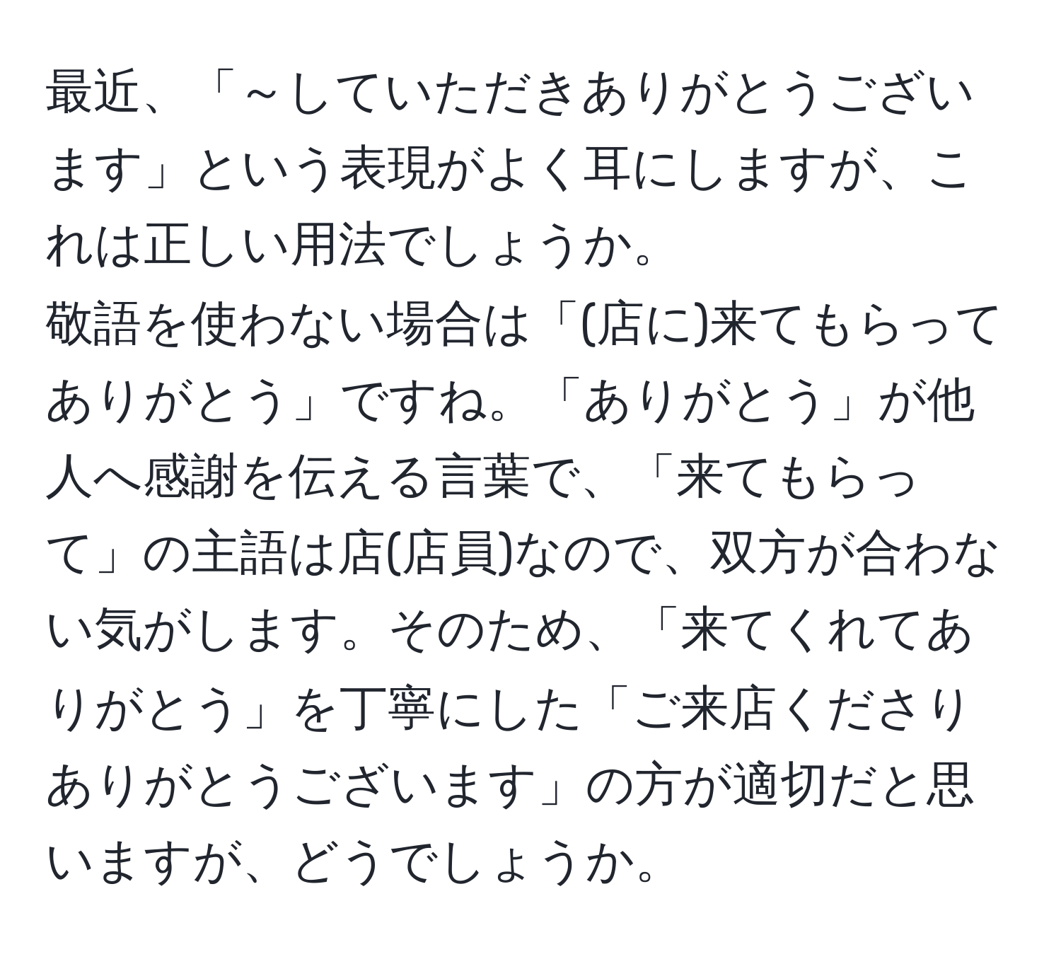 最近、「～していただきありがとうございます」という表現がよく耳にしますが、これは正しい用法でしょうか。  
敬語を使わない場合は「(店に)来てもらってありがとう」ですね。「ありがとう」が他人へ感謝を伝える言葉で、「来てもらって」の主語は店(店員)なので、双方が合わない気がします。そのため、「来てくれてありがとう」を丁寧にした「ご来店くださりありがとうございます」の方が適切だと思いますが、どうでしょうか。