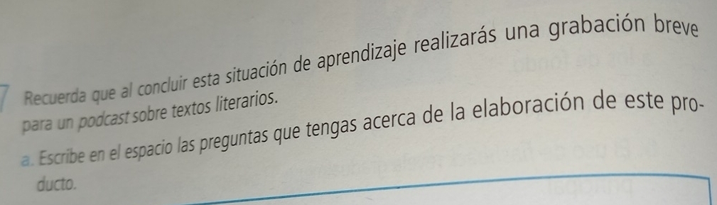 Recuerda que al concluir esta situación de aprendizaje realizarás una grabación breve 
para un podcast sobre textos literarios. 
a. Escribe en el espacio las preguntas que tengas acerca de la elaboración de este pro- 
ducto.