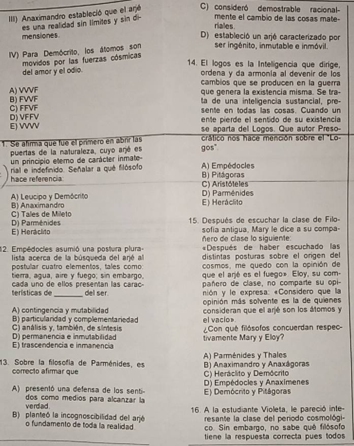 III) Anaximandro estableció que el arjé
C) consideró demostrable racional-
es una realidad sin límites y sin di-
mente el cambio de las cosas mate-
riales.
mensiones.
D) estableció un arjé caracterizado por
IV) Para Demócrito, los átomos son
ser ingénito, inmutable e inmóvil.
movidos por las fuerzas cósmicas
14. El logos es la Inteligencia que dirige,
del amor y el odio.
ordena y da armonía al devenir de los
cambios que se producen en la guerra
A) VVVF que genera la existencia misma. Se tra-
B) FWF ta de una inteligencia sustancial, pre-
C) FFVF sente en todas las cosas. Cuando un
D) VFFV ente pierde el sentido de su existencia
E) VVVV se aparta del Logos. Que autor Preso-
1. Se afirma que fue el primero en abrir las crático nos hace mención sobre el "Lo-
puertas de la naturaleza, cuyo arjé es gos"
un principio eterno de carácter inmate
rial e indefinido. Señalar a qué filósofo A) Empédocles
hace referencia B) Pitágoras
C) Aristóteles
A) Leucipo y Demócrito D) Parménides
B) Anaximandro E) Heráclito
C) Tales de Mileto
D) Parménides  15. Después de escuchar la clase de Filo-
E) Heráclito sofia antigua, Mary le dice a su compa-
ñero de clase lo siguiente:
12. Empédocles asumió una postura plura- «Después de haber escuchado las
lista acerca de la bûsqueda del arjé al distintas posturas sobre el origen del 
postular cuatro elementos, tales como: cosmos, me quedo con la opinión de
tierra, agua, aire y fuego; sin embargo, que el arjé es el fuego». Eloy, su com-
cada uno de ellos presentan las carac- pañero de clase, no comparte su opi-
_
terísticas de del ser nión y le expresa: «Considero que la
opinión más solvente es la de quienes
A) contingencia y mutabilidad consideran que el arjé son los átomos y
B) particularidad y complementariedad el vacio»
C) análisis y, también, de síntesis Con qué filósofos concuerdan respec-
D) permanencia e inmutabilidad tivamente Mary y Eloy?
E) trascendencia e inmanencia
A) Parménides y Thales
13. Sobre la filosofía de Parménides, es B) Anaximandro y Anaxágoras
correcto afirmar que C) Heráclito y Demócrito
D) Empédocles y Anaximenes
A) presentó una defensa de los senti- E) Demócrito y Pitágoras
dos como medios para alcanzar la
verdad.
B) planteó la incognoscibilidad del arjé 16. A la estudiante Violeta, le pareció inte-
resante la clase del periodo cosmológi-
o fundamento de toda la realidad. co. Sin embargo, no sabe qué filósofo
tiene la respuesta correcta pues todos