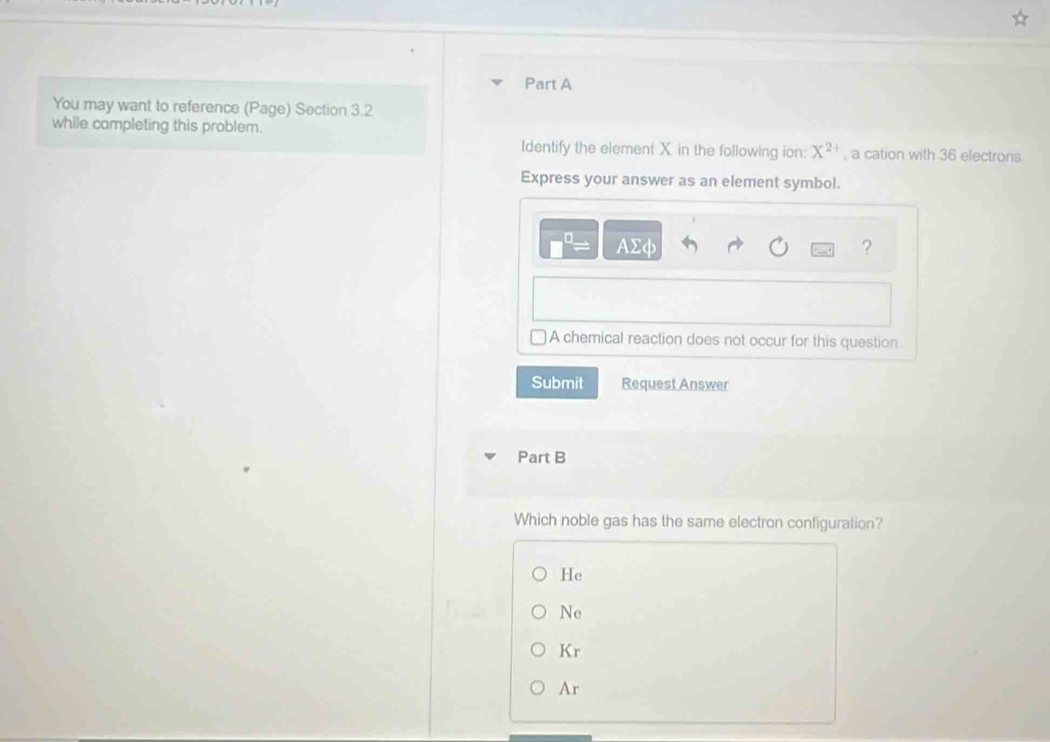You may want to reference (Page) Section 3.2
while completing this problem.
Identify the element X in the following ion: X^(2+) , a cation with 36 electrons
Express your answer as an element symbol.
AΣφ ?
A chemical reaction does not occur for this question
Submit Request Answer
Part B
Which noble gas has the same electron configuration?
He
Ne
Kr
Ar