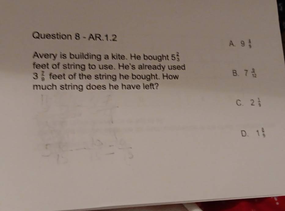 AR.1.2
A. 9 4/9 
Avery is building a kite. He bought 5 2/3 
feet of string to use. He's already used
3 7/9  feet of the string he bought. How
B. 7 9/12 
much string does he have left?
C. 2 1/9 
D. 1 8/9 