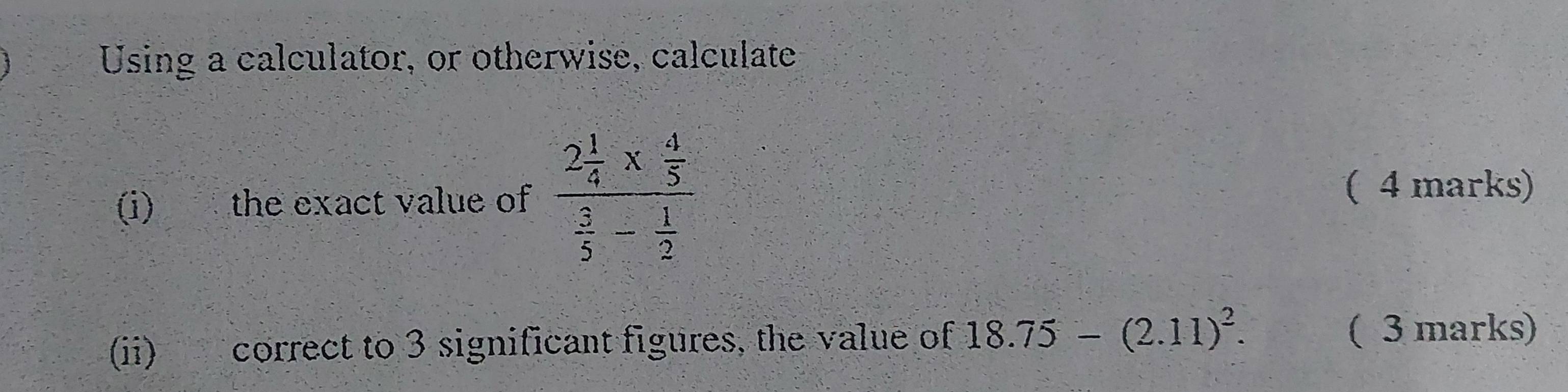 Using a calculator, or otherwise, calculate 
(i) the exact value of frac 2 1/4 *  4/5  3/5 - 1/2 
( 4 marks) 
(ii) correct to 3 significant figures, the value of 18.75-(2.11)^2. ( 3 marks)