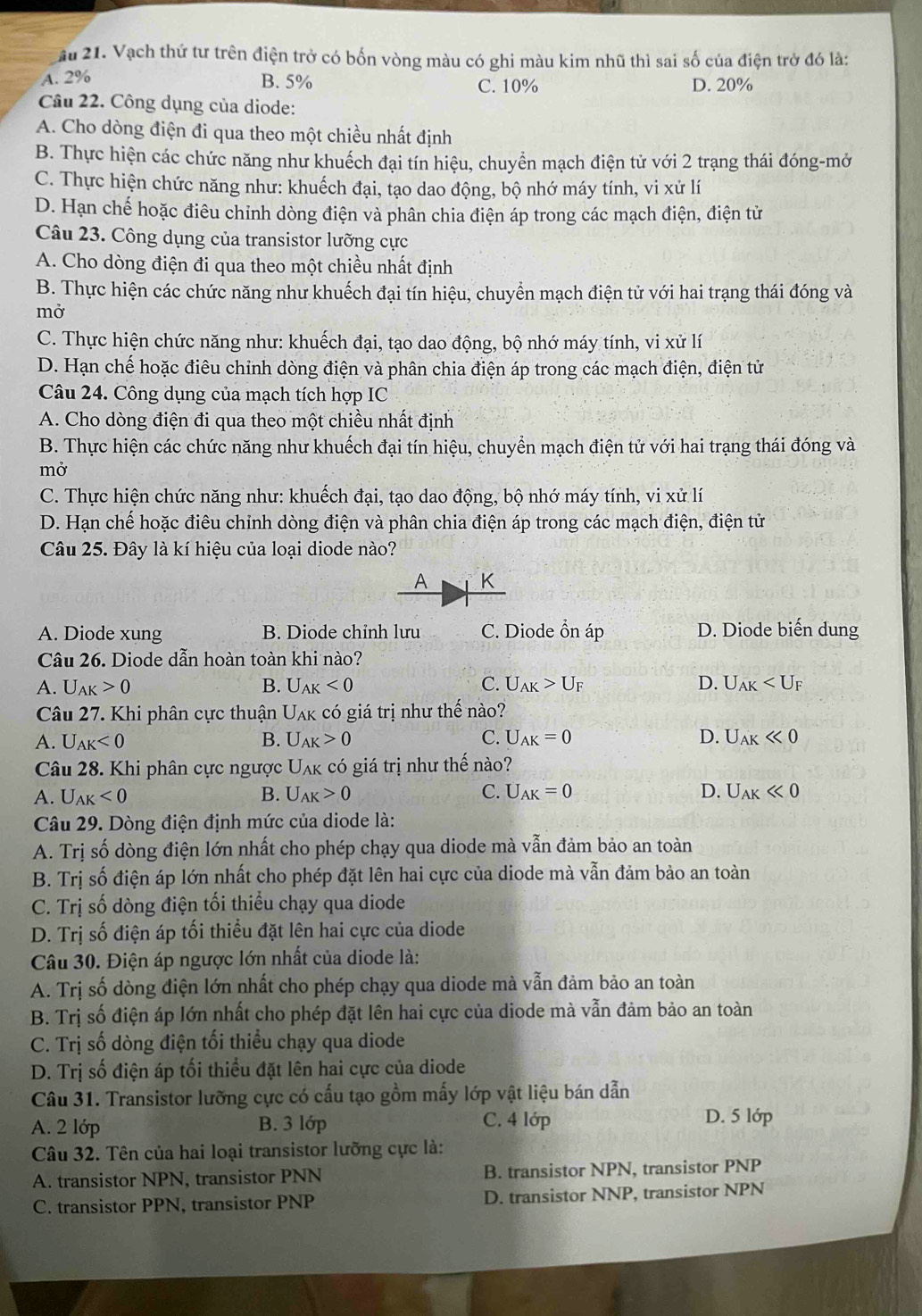 Ấu 21. Vạch thứ tư trên điện trở có bốn vòng màu có ghi màu kim nhũ thì sai số của điện trở đó là:
A. 2% B. 5% C. 10% D. 20%
Câu 22. Công dụng của diode:
A. Cho dòng điện đi qua theo một chiều nhất định
B. Thực hiện các chức năng như khuếch đại tín hiệu, chuyển mạch điện tử với 2 trạng thái đóng-mở
C. Thực hiện chức năng như: khuếch đại, tạo dao động, bộ nhớ máy tính, vi xử lí
D. Hạn chế hoặc điêu chỉnh dòng điện và phân chia điện áp trong các mạch điện, điện tử
Câu 23. Công dụng của transistor lưỡng cực
A. Cho dòng điện đi qua theo một chiều nhất định
B. Thực hiện các chức năng như khuếch đại tín hiệu, chuyển mạch điện tử với hai trạng thái đóng và
mở
C. Thực hiện chức năng như: khuếch đại, tạo dao động, bộ nhớ máy tính, vi xử lí
D. Hạn chế hoặc điêu chỉnh dòng điện và phân chia điện áp trong các mạch điện, điện tử
Câu 24. Công dụng của mạch tích hợp IC
A. Cho dòng điện đi qua theo một chiều nhất định
B. Thực hiện các chức năng như khuếch đại tín hiệu, chuyển mạch điện tử với hai trạng thái đóng và
mở
C. Thực hiện chức năng như: khuếch đại, tạo dao động, bộ nhớ máy tính, vi xử lí
D. Hạn chế hoặc điêu chỉnh dòng điện và phân chia điện áp trong các mạch điện, điện tử
Câu 25. Đây là kí hiệu của loại diode nào?
A K
A. Diode xung B. Diode chỉnh lưu C. Diode ổn áp D. Diode biến dung
Câu 26. Diode dẫn hoàn toàn khi nào?
A. U_AK>0 B. U_AK<0</tex> C. U_AK>U_F D. U_AK
Câu 27. Khi phân cực thuận  Uak có giá trị như thế nào?
A. U_AK<0</tex> B. U_AK>0 C. U_AK=0 D. U_AKll 0
Câu 28. Khi phân cực ngược Uλk có giá trị như thế nào?
A. U_AK<0</tex> B. U_AK>0 C. U_AK=0 D. U_AKll 0
Câu 29. Dòng điện định mức của diode là:
A. Trị số dòng điện lớn nhất cho phép chạy qua diode mà vẫn đảm bảo an toàn
B. Trị số điện áp lớn nhất cho phép đặt lên hai cực của diode mà vẫn đảm bảo an toàn
C. Trị số dòng điện tối thiểu chạy qua diode
D. Trị số điện áp tối thiểu đặt lên hai cực của diode
Câu 30. Điện áp ngược lớn nhất của diode là:
A. Trị số dòng điện lớn nhất cho phép chạy qua diode mà vẫn đảm bảo an toàn
B. Trị số điện áp lớn nhất cho phép đặt lên hai cực của diode mà vẫn đảm bảo an toàn
C. Trị số dòng điện tối thiểu chạy qua diode
D. Trị số điện áp tối thiều đặt lên hai cực của diode
Câu 31. Transistor lưỡng cực có cấu tạo gồm mấy lớp vật liệu bán dẫn
A. 2 lớp B. 3 lớp C. 4 lớp D. 5 lớp
Câu 32. Tên của hai loại transistor lưỡng cực là:
A. transistor NPN, transistor PNN B. transistor NPN, transistor PNP
C. transistor PPN, transistor PNP D. transistor NNP, transistor NPN