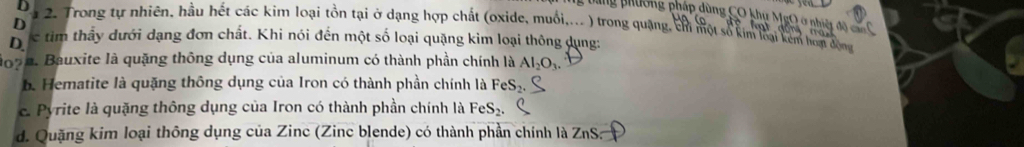 ang phường pháp dùng CO khu MgO ở nhiệt đã
D
D a 2. Trong tự nhiên, hầu hết các kim loại tồn tại ở dạng hợp chất (oxide, muối,... ) trong quang, chỉ một số kim lại kêm hon độn
D s tim thầy dưới dạng đơn chất. Khi nói đến một số loại quặng kim loại thông dụng:
1992. Bauxite là quặng thông dụng của aluminum có thành phần chính là Al_2O_3.
b. Hematite là quặng thông dụng của Iron có thành phần chính là FeS₂.
e Pyrite là quặng thông dụng của Iron có thành phần chính là F eS_2
d. Quặng kim loại thông dụng của Zinc (Zinc blende) có thành phần chính là ZnS: