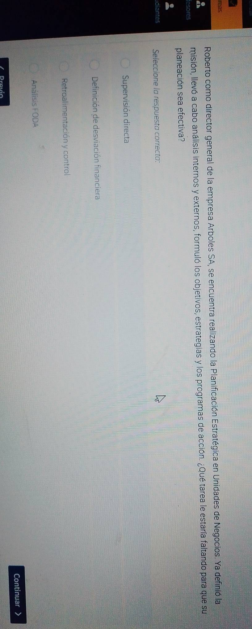 reas
Roberto como director general de la empresa Arboles SA, se encuentra realizando la Planificación Estratégica en Unidades de Negocios. Ya definió la
fesores misión, llevó a cabo análisis internos y externos, formuló los objetivos, estrategias y los programas de acción. ¿Qué tarea le estaría faltando para que su
planeación sea efectiva?
diantes Seleccione la respuesta correcta:
Supervisión directa
Definición de desviación financiera
Retroalimentación y control
Análisis FODA
Continuar
Previo