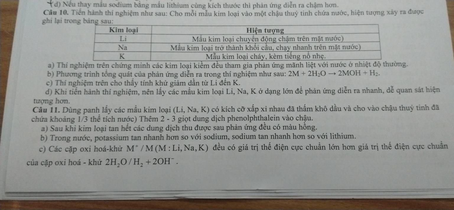 (đ) Nếu thay mầu sodium bằng mẫu lithium cùng kích thước thì phản ứng diễn ra chậm hơn.
Câu 10. Tiền hành thí nghiệm như sau: Cho mỗi mẫu kim loại vào một chậu thuỷ tinh chứa nước, hiện tượng xảy ra được
ghi lại tr
a) Thí nghiệm trên chứng minh các kim loại kiềm đều tham gia phản ứng mãnh liệt với nước ở nhiệt độ thường.
b) Phương trình tổng quát của phản ứng diễn ra trong thí nghiệm như sau: 2M+2H_2Oto 2MOH+H_2.
c) Thí nghiệm trên cho thấy tính khử giảm dần từ Li đến K.
d) Khi tiến hành thí nghiệm, nên lấy các mầu kim loại Li, Na, K ở dạng lớn để phản ứng diễn ra nhanh, dễ quan sát hiện
tượng hơn.
Câu 11. Dùng panh lấy các mầu kim loại (Li,1 Na, K) có kích cỡ xấp xỉ nhau đã thấm khô dầu và cho vào chậu thuỷ tinh đã
chứa khoảng 1/3 thể tích nước) Thêm 2 - 3 giọt dung dịch phenolphthalein vào chậu.
a) Sau khi kim loại tan hết các dung dịch thu được sau phản ứng đều có màu hồng.
b) Trong nước, potassium tan nhanh hơn so với sodium, sodium tan nhanh hơn so với lithium.
c) Các cặp oxi hoá-khử M^+/M(M:Li,Na,K) đều có giá trị thế điện cực chuẩn lớn hơn giá trị thế điện cực chuẩn
của cặp oxi hoá - khử 2H_2O/H_2+2OH^-.