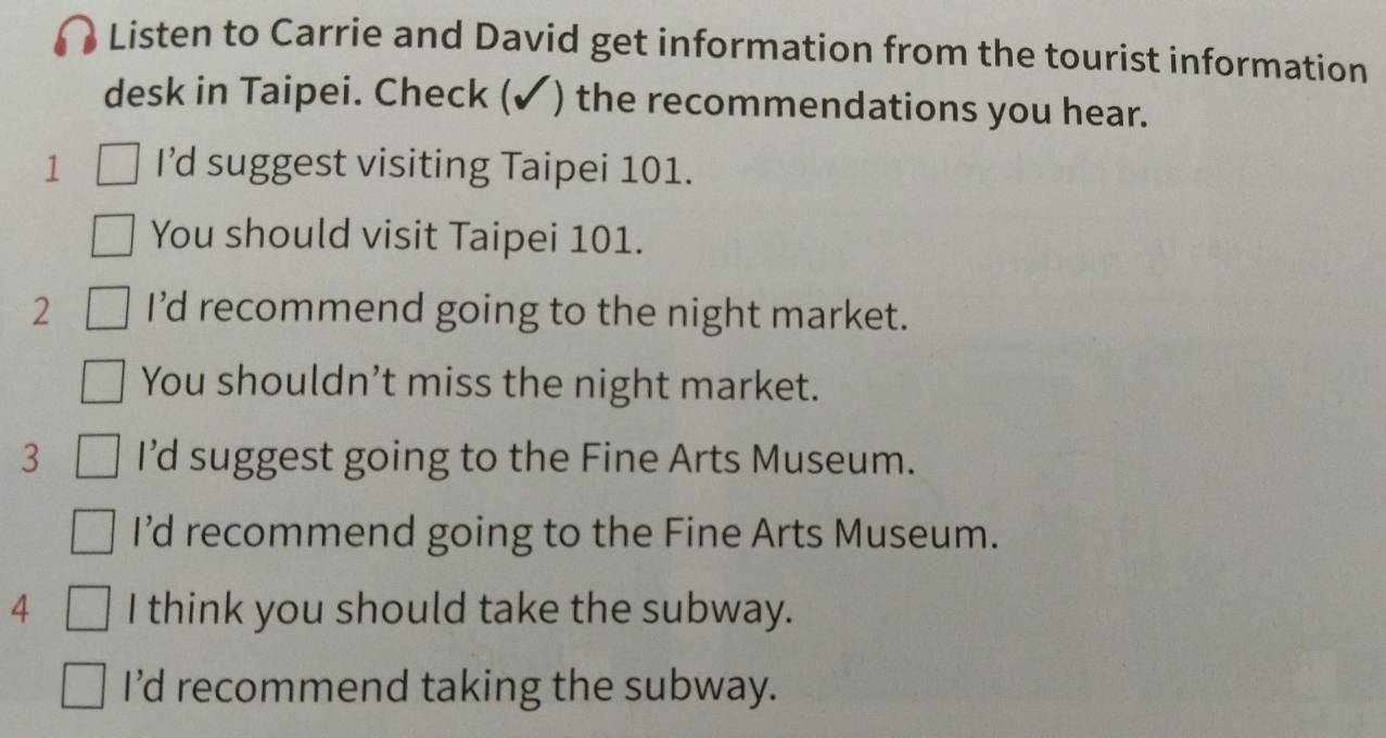 Listen to Carrie and David get information from the tourist information
desk in Taipei. Check (✓) the recommendations you hear.
1 I’d suggest visiting Taipei 101.
You should visit Taipei 101.
2 I'd recommend going to the night market.
You shouldn’t miss the night market.
3 I’d suggest going to the Fine Arts Museum.
I’d recommend going to the Fine Arts Museum.
4 I think you should take the subway.
I’d recommend taking the subway.