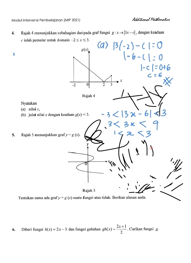 Modul Intervensi Pembelajaran (MIP 2021) Additional Mathematics
4. Rajah 4 menunjukkan sebahagian daripada graf fungsi g:xto |3x-c| , dengan keadaan
c ialah pemalar untuk domain -2≤ x≤ 3.
Rajah 4
Nyatakan
(a) nilai c,
(b) julat nilai x dengan keadaan g(x)<3.
5. Rajah 5 menunjukkan graf y=g(x).
Rajah 5
Tentukan sama ada graf y=g(x) suatu fungsi atau tidak. Berikan alasan anda.
6. Diberi fungsi h(x)=2x-3 dan fungsi gubahan gh(x)= (2x+1)/2 . Carikan fungsi g.