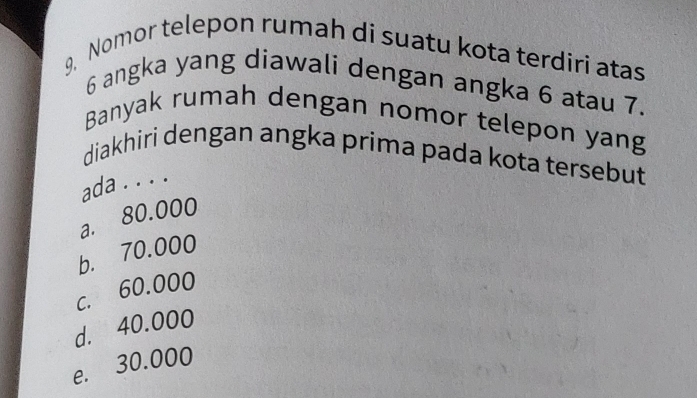 Nomor telepon rumah di suatu kota terdiri atas
6 angka yang diawali dengan angka 6 atau 7.
Banyak rumah dengan nomor telepon yang
diakhiri dengan angka prima pada kota tersebut
ada . . . .
a. 80.000
b. 70.000
c. 60.000
d. 40.000
e. 30.000