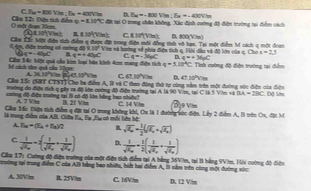 C E_M=800Vim;E_N=400Vim D. E_M=-800Vim;E_N=-400Vim
Cầm 12: Điện tích diễm q_1=8.10^4C đặt tại O trong chân không, Xác định cường độ điện trường tại điểm cách
O mặt đuạ 30cm
a 8.10^3(Vim): B 8.10^2(Vim): C. 8.10'(Vin); D. 800(V/m)
Cầm 13c Một điện tích điểm q được đặt trong điện môi đồng tính vô hạn. Tại một diểm M cách q một đoạn
8,4m, điện trưởng có cuảng d39.10^5 Vim và hướng về phía điện tích q. Hỏi đầu và độ lớn của q. Cho varepsilon =2,5
0 q=-40mu C B. q=+40mu C C. q=-36mu C D. q=+36mu C
Cầu 14: Một quê cầu kim loại bin kính 4cm mang điện tích q=5.10^(-2)C 1. Tính cuờng độ điện trường tại điểm
M cích tâm quả cầu Mạa:
A. 36.10^2V.mB45.10^3V.m C 67.10^3V/m D. 47.10^3V/t
Căm 15: (SBT CTST) Cho ba điểm A, B và C theo đẳng thứ tự cùng nằm trên một đường sức điện của điện
trưởng đo điện tích q gây ra độ lớn cường độ điện trưởng tại A là 90 Vin, tại C là 5 Vim và BA=2BC Độ lớn
cuờng độ diện trưởng tại B có độ kín bằng bao nhiều?
A. 7 Vin B. 21 Vim C. 14 Vin D9 Vin
Cầu 16: Điện tích điểm q đặt tại O trong không khi, Ox là 1 đường sức điện. Lấy 2 điểm A, B trên Ox, đặt M
là trung diễm của AB. Gila E_A_nF_B Eu có mắi liên hệ:
A E_M=(E_A+E_B)/2
B sqrt(E_a)= 1/2 (sqrt(E_a)+sqrt(E_a))
C frac 1sqrt(E_a)=2(frac 1sqrt(E_a)+frac 1sqrt(E_a))
D. frac 1sqrt(E_a)= 1/2 (frac 1sqrt(E_a)+frac 1sqrt(E_a))
Cầm 17: Cường độ điện trường của một điện tích diểm tại A bằng 36V/m, tại B bằng 9V/m. Hỏi cường độ điện
trường tại trung diểm C của AB bằng bao nhiêu, biết hai điểm A, B nằm trên cùng một đường sức:
A. 30V/m R. 25V/m C. 16V/m D. 12 V/m