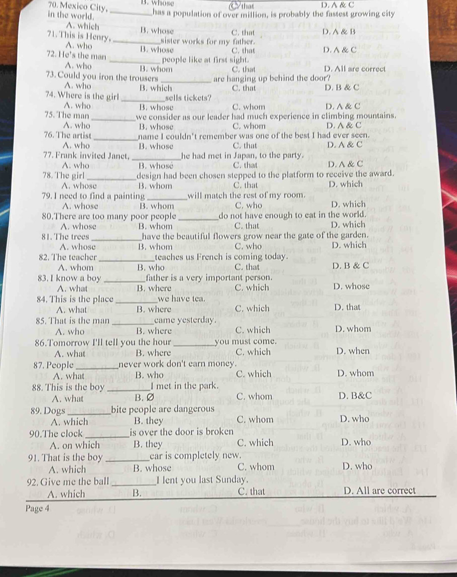 Mexico City, B. whose  that D. ∧ & C
in the world.
_has a population of over million, is probably the fastest growing city
A. which B. whose C. that D. A & B
sister works for my father.
71. This is Henry, A. who _B. whose
C. that D. A& C
72. He's the man
_people like at first sight.
A. who B. whom C. that D. All are correct
73. Could you iron the trousers _are hanging up behind the door?
A. who B. which C. that D. B & C
74. Where is the girl _sells tickets?
A. who B. whose C. whom D. A & C
75. The man_ we consider as our leader had much experience in climbing mountains.
A. who B. whose C. whom D. A & C
76. The artist _name I couldn't remember was one of the best I had ever seen.
A. who B. whose C. that D. A & C
77. Frank invited Janet, _he had met in Japan, to the party.
A. who B. whosé C. that D. A & C
78. The girl _design had been chosen stepped to the platform to receive the award.
A. whose B. whom C. that D. which
79. I need to find a painting_ will match the rest of my room.
A. whose B. whom C. who D. which
80.There are too many poor people _do not have enough to eat in the world.
A. whose B. whom C. that D. which
81. The trees_ have the beautiful flowers grow near the gate of the garden.
A. whose B. whom C. who D. which
82. The teacher_ teaches us French is coming today.
A. whom B. who C. that D. B & C
83. I know a boy _father is a very important person.
A. what B. where C. which D. whose
84. This is the place _we have tea.
A. what B. where C. which D. that
85. That is the man _came yesterday.
A. who B. where C. which D. whom
86.Tomorrow I'll tell you the hour _you must come.
A. what B. where C. which D. when
87. People_ never work don't earn money.
A. what B. who C. which D. whom
88. This is the boy _I met in the park.
A. what B. ∅ C. whom D. B&C
89. Dogs_ bite people are dangerous
A. which B. they C. whom D. who
90.The clock _is over the door is broken
A. on which B. they C. which D. who
91. That is the boy_ car is completely new.
A. which B. whose C. whom D. who
92. Give me the ball_ I lent you last Sunday.
A. which B. C. that D. All are correct
Page 4