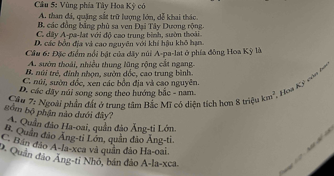 Vùng phía Tây Hoa Kỳ có
A. than đá, quặng sắt trữ lượng lớn, dễ khai thác.
B. các đồng bằng phù sa ven Đại Tây Dương rộng.
C. dãy A-pa-lat với độ cao trung bình, sườn thoải.
D. các bồn địa và cao nguyên với khí hậu khô hạn.
Cầu 6: Đặc điểm nổi bật của dãy núi A-pa-lat ở phía đông Hoa Kỳ là
A. sườn thoải, nhiều thung lũng rộng cắt ngang.
B. núi trẻ, đỉnh nhọn, sườn dốc, cao trung bình.
C. núi, sườn dốc, xen các bồn địa và cao nguyên.
Câu 7: Ngoài phần đất ở trung tâm Bắc Mĩ có diện tích hơn 8 triệu km^2, Hoa Kỳ còn ba
D. các dãy núi song song theo hướng bắc - nam.
gồm bộ phận nào dưới đây?
A. Quần đảo Ha-oai, quần đảo Ăng-ti Lớn.
2
B. Quần đảo Ăng-ti Lớn, quần đảo Ăng-ti.
C. Bán đảo A-la- xca và quần đảo Ha-oai.
D. Quần đảo Ăng-ti Nhỏ, bán đảo A-la-xca.