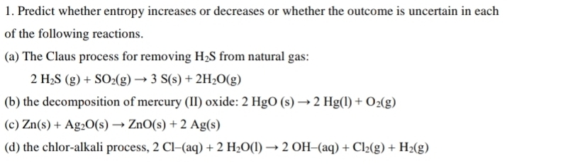 Predict whether entropy increases or decreases or whether the outcome is uncertain in each 
of the following reactions. 
(a) The Claus process for removing H_2S from natural gas:
2H_2S(g)+SO_2(g)to 3S(s)+2H_2O(g)
(b) the decomposition of mercury (II) oxide: 2HgO(s)to 2Hg(l)+O_2(g)
(c) Zn(s)+Ag_2O(s)to ZnO(s)+2Ag(s)
(d) the chlor-alkali process, 2Cl-(aq)+2H_2O(l)to 2OH-(aq)+Cl_2(g)+H_2(g)