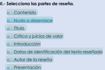 II.- Selecciona las partes de reseña.
Contenido
Nudo o desenlace
Título
Crítica y juicios de valor
Introducción
Datos de identificación del texto reseñado
Autor de la reseña
Presentación