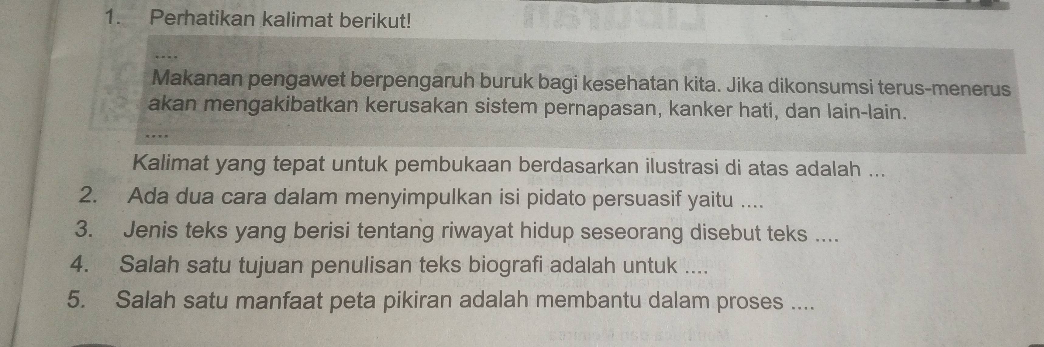 Perhatikan kalimat berikut! 
. . . 
Makanan pengawet berpengaruh buruk bagi kesehatan kita. Jika dikonsumsi terus-menerus 
akan mengakibatkan kerusakan sistem pernapasan, kanker hati, dan lain-lain. 
Kalimat yang tepat untuk pembukaan berdasarkan ilustrasi di atas adalah ... 
2. Ada dua cara dalam menyimpulkan isi pidato persuasif yaitu .... 
3. Jenis teks yang berisi tentang riwayat hidup seseorang disebut teks .... 
4. Salah satu tujuan penulisan teks biografi adalah untuk .... 
5. Salah satu manfaat peta pikiran adalah membantu dalam proses ....