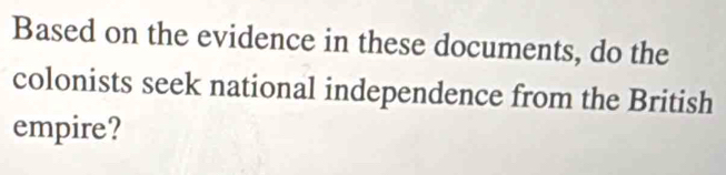 Based on the evidence in these documents, do the 
colonists seek national independence from the British 
empire?