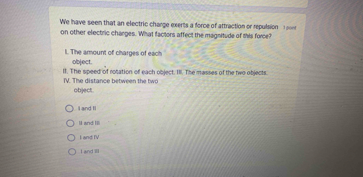 We have seen that an electric charge exerts a force of attraction or repulsion 1 point
on other electric charges. What factors affect the magnitude of this force?
I. The amount of charges of each
object.
II. The speed of rotation of each object. III. The masses of the two objects.
IV. The distance between the two
object.
I and II
II and III
I and IV
I and III