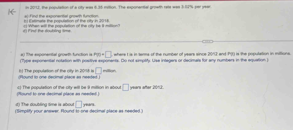 In 2012, the population of a city was 6.35 million. The exponential growth rate was 3.02% per year. 
a) Find the exponential growth function. 
b) Estimate the population of the city in 2018. 
c) When will the population of the city be 9 million? 
d) Find the doubling time. 
_ 
a) The exponential growth function is P(t)=□ , where t is in terms of the number of years since 2012 and P(t) is the population in millions. 
(Type exponential notation with positive exponents. Do not simplify. Use integers or decimals for any numbers in the equation.) 
b) The population of the city in 2018 is □ million. 
(Round to one decimal place as needed.) 
c) The population of the city will be 9 million in about □ years after 2012. 
(Round to one decimal place as needed.) 
d) The doubling time is about □ years. 
(Simplify your answer. Round to one decimal place as needed.)