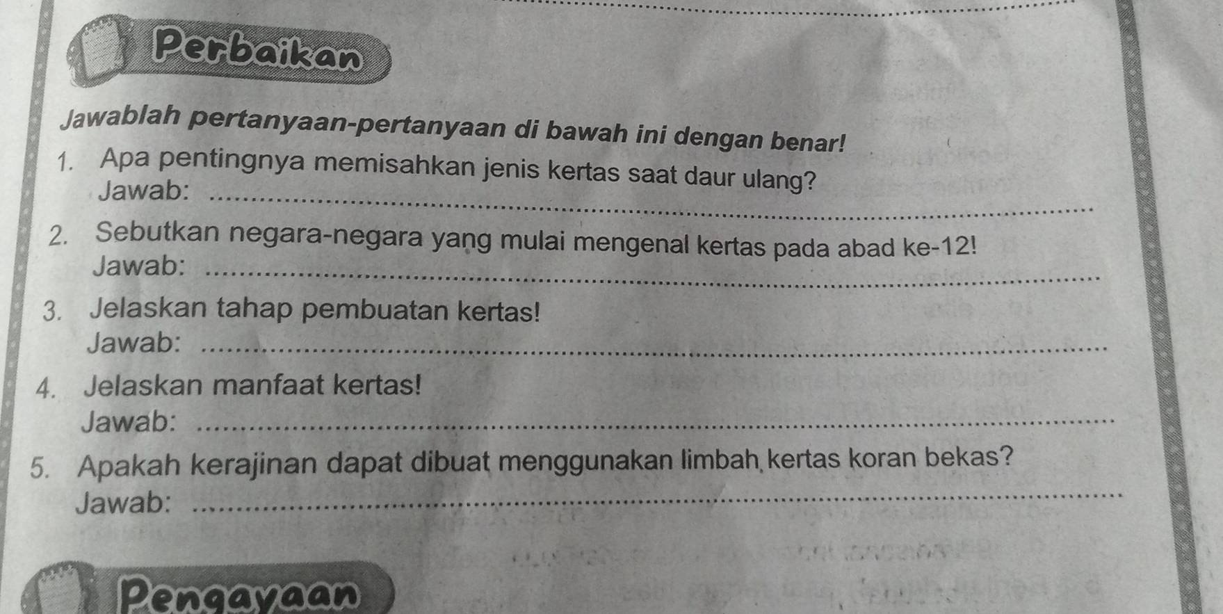 Perbaikan 
Jawablah pertanyaan-pertanyaan di bawah ini dengan benar! 
1. Apa pentingnya memisahkan jenis kertas saat daur ulang? 
Jawab:_ 
2. Sebutkan negara-negara yang mulai mengenal kertas pada abad ke- 12! 
Jawab:_ 
3. Jelaskan tahap pembuatan kertas! 
Jawab:_ 
4. Jelaskan manfaat kertas! 
Jawab:_ 
_ 
5. Apakah kerajinan dapat dibuat menggunakan limbah kertas koran bekas? 
Jawab: 
Pengayaan