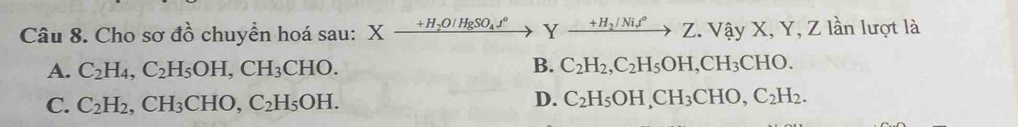 Cho sơ đồ chuyển hoá sau: Xxrightarrow +H_2O/HgSO_4t°Yxrightarrow +H_2/Nit°Z. Vhat ayX, Y, Z lần lượt là
A. C_2H_4, C_2H_5OH, CH_3CHO. B. C_2H_2, C_2H_5OH, CH_3CHO.
D.
C. C_2H_2, CH_3CHO, C_2H_5OH. C_2H_5OH, CH_3CHO, C_2H_2.