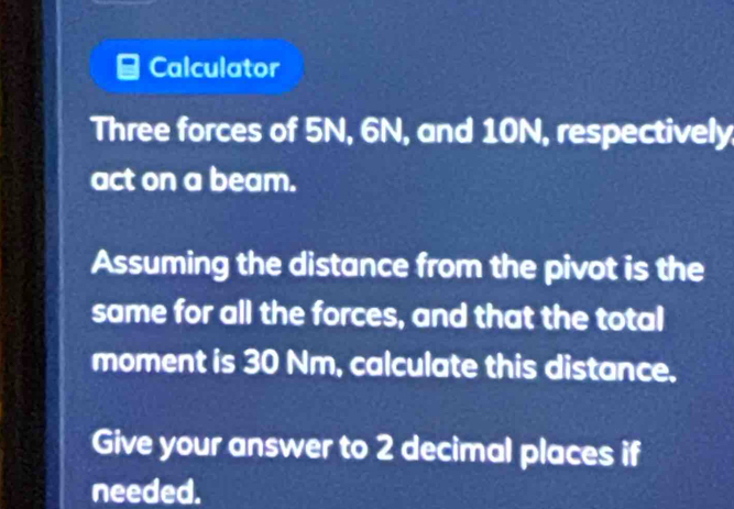 Calculator 
Three forces of 5N, 6N, and 10N, respectively 
act on a beam. 
Assuming the distance from the pivot is the 
same for all the forces, and that the total 
moment is 30 Nm, calculate this distance. 
Give your answer to 2 decimal places if 
needed.