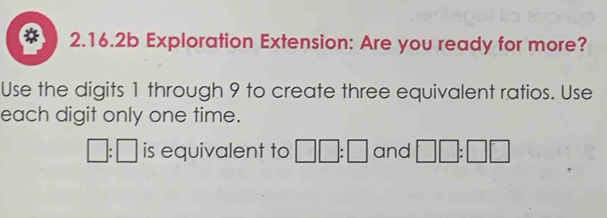 2.16.2b Exploration Extension: Are you ready for more? 
Use the digits 1 through 9 to create three equivalent ratios. Use 
each digit only one time.
□ :□ is equivalent to □ □ :□ and □ □ :□ □