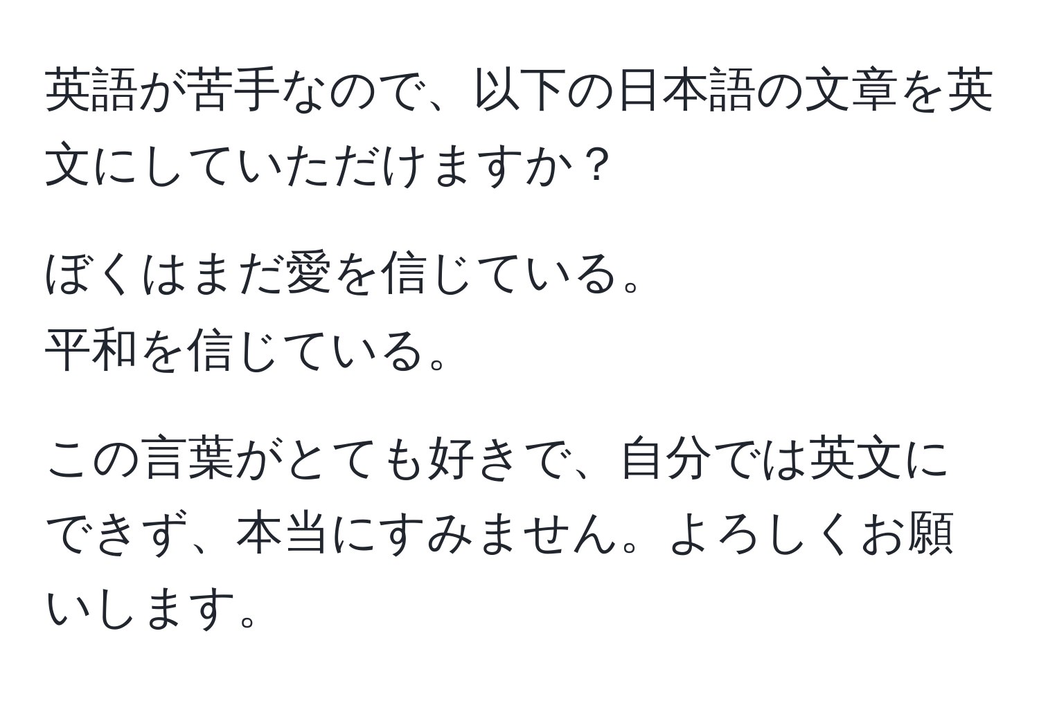 英語が苦手なので、以下の日本語の文章を英文にしていただけますか？

ぼくはまだ愛を信じている。  
平和を信じている。

この言葉がとても好きで、自分では英文にできず、本当にすみません。よろしくお願いします。