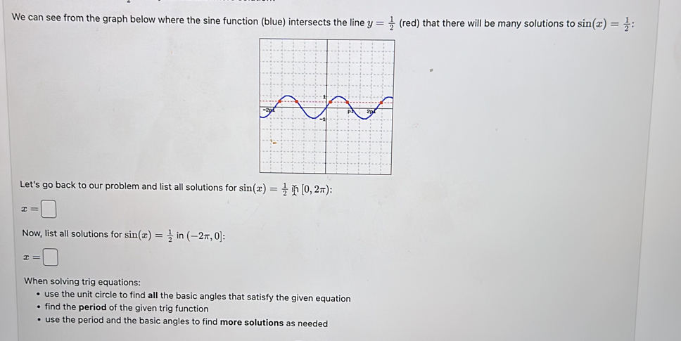 We can see from the graph below where the sine function (blue) intersects the line y= 1/2 (red) that there will be many solutions to sin (x)= 1/2  : 
Let's go back to our problem and list all solutions for sin (x)= 1/2 ln [0,2π ) :
x=□
Now, list all solutions for sin (x)= 1/2  (-2π ,0] :
x=□
When solving trig equations:
use the unit circle to find aIl the basic angles that satisfy the given equation
find the period of the given trig function
use the period and the basic angles to find more solutions as needed