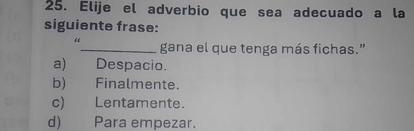 Elije el adverbio que sea adecuado a la
siguiente frase:
_gana el que tenga más fichas.”
a) Despacio.
b) Finalmente.
c) Lentamente.
d) Para empezar.