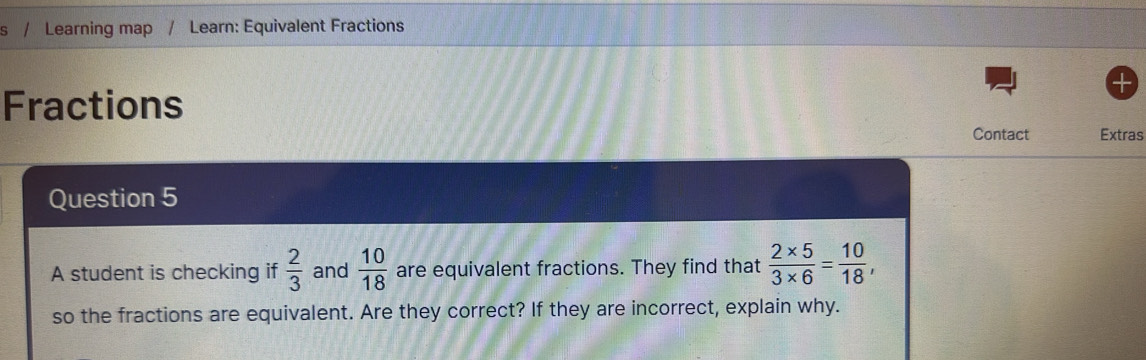 Learning map / Learn: Equivalent Fractions 
Fractions 
Contact Extras 
Question 5 
A student is checking if  2/3  and  10/18  are equivalent fractions. They find that  (2* 5)/3* 6 = 10/18 , 
so the fractions are equivalent. Are they correct? If they are incorrect, explain why.