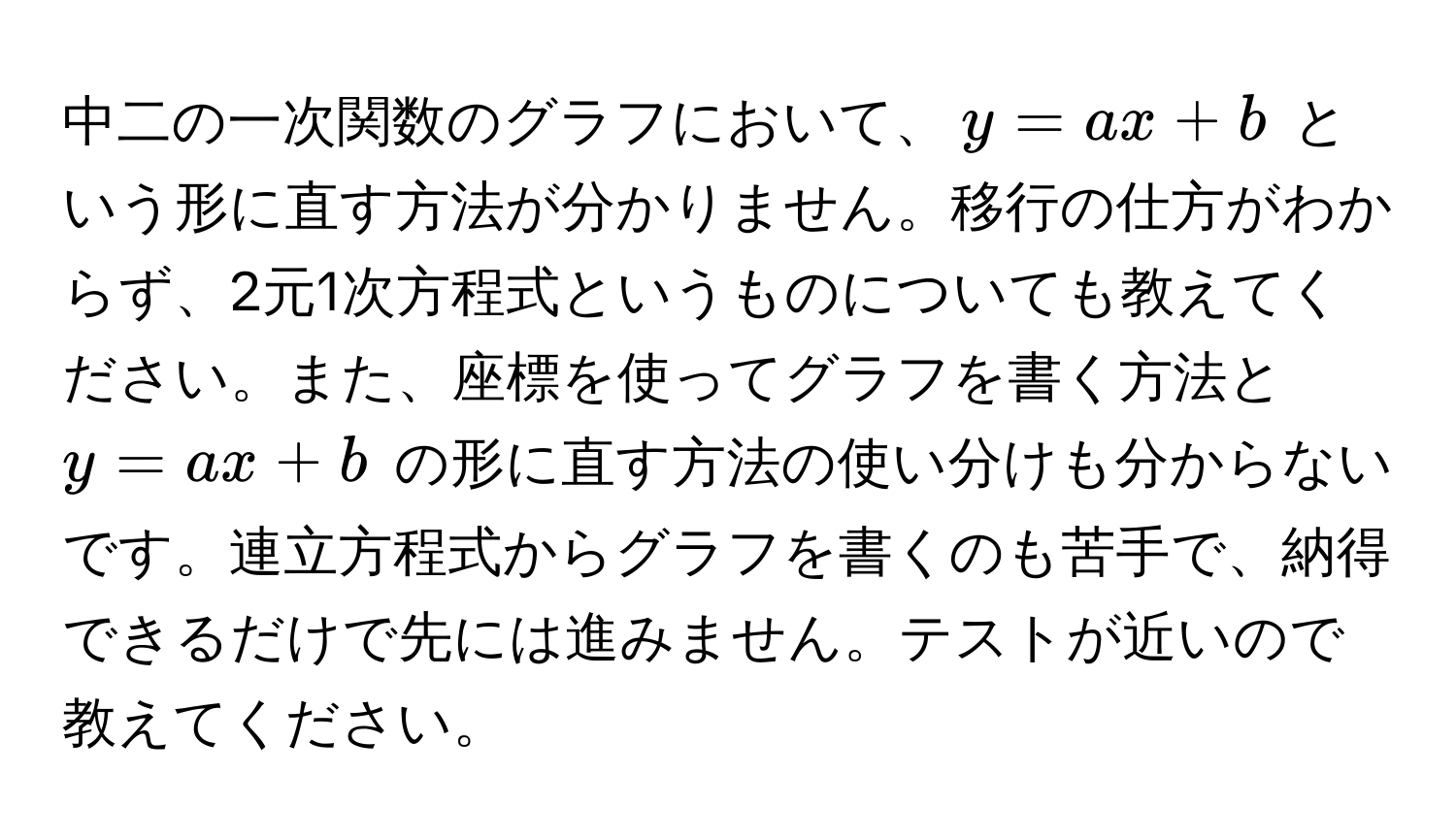 中二の一次関数のグラフにおいて、$y = ax + b$ という形に直す方法が分かりません。移行の仕方がわからず、2元1次方程式というものについても教えてください。また、座標を使ってグラフを書く方法と $y = ax + b$ の形に直す方法の使い分けも分からないです。連立方程式からグラフを書くのも苦手で、納得できるだけで先には進みません。テストが近いので教えてください。