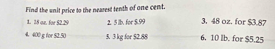 Find the unit price to the nearest tenth of one cent.
1. 18 oz. for $2.29 2. 5 lb. for $.99 3. 48 oz. for $3.87
4. 400 g for $2.50 5. 3 kg for $2.88
6. 10 lb. for $5.25