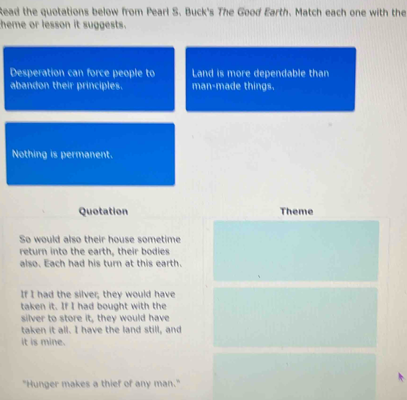 Read the quotations below from Pearl S. Buck's The Good Earth. Match each one with the 
theme or lesson it suggests. 
Desperation can force people to Land is more dependable than 
abandon their principles. man-made things. 
Nothing is permanent. 
Quotation Theme 
So would also their house sometime 
return into the earth, their bodies 
also. Each had his turn at this earth. 
If I had the silver; they would have 
taken it. If I had bought with the 
silver to store it, they would have 
taken it all. I have the land still, and 
it is mine. 
"Hunger makes a thief of any man."