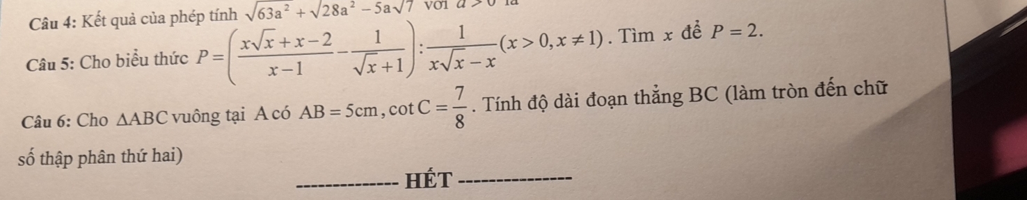 Kết quả của phép tính sqrt(63a^2)+sqrt(28a^2)-5asqrt(7) V01 u>0
Câu 5: Cho biểu thức P=( (xsqrt(x)+x-2)/x-1 - 1/sqrt(x)+1 ): 1/xsqrt(x)-x (x>0,x!= 1). Tìm x để P=2. 
Câu 6: Cho △ ABC vuông tại A có AB=5cm, cot C= 7/8 . Tính độ dài đoạn thẳng BC (làm tròn đến chữ 
số thập phân thứ hai) 
_HÉT_