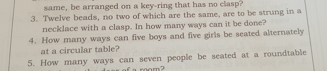 same, be arranged on a key-ring that has no clasp? 
3. Twelve beads, no two of which are the same, are to be strung in a 
necklace with a clasp. In how many ways can it be done? 
4. How many ways can five boys and five girls be seated alternately 
at a circular table? 
5. How many ways can seven people be seated at a roundtable 
o room?