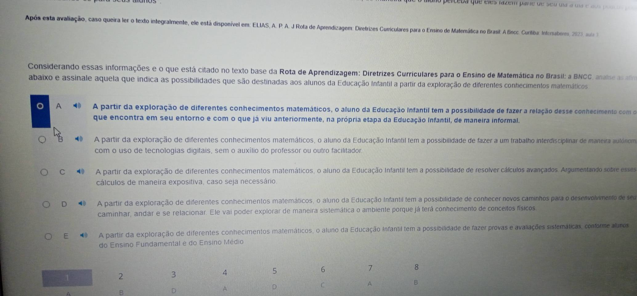 ao pelceba que eles lazém pare de seu dia a ula e aos podc o p
Após esta avaliação, caso queira ler o texto integralmente, ele está disponível em: ELIAS, A. P. A. J Rota de Aprendizagem: Diretrizes Curriculares para o Ensino de Matemática no Brasil: A Bncc. Curiliba: Intersaberes, 2023, aula 3
Considerando essas informações e o que está citado no texto base da Rota de Aprendizagem: Diretrizes Curriculares para o Ensino de Matemática no Brasil; a BNCC, analise as afia
abaixo e assinale aquela que indica as possibilidades que são destinadas aos alunos da Educação Infantil a partir da exploração de diferentes conhecimentos matemáticos
A A partir da exploração de diferentes conhecimentos matemáticos, o aluno da Educação Infantil tem a possibilidade de fazer a relação desse conhecimento com o
que encontra em seu entorno e com o que já viu anteriormente, na própria etapa da Educação Infantil, de maneira informal.
A partir da exploração de diferentes conhecimentos matemáticos, o aluno da Educação Infantil tem a possibilidade de fazer a um trabalho interdisciplinar de maneira autónom
com o uso de tecnologias digitais, sem o auxílio do professor ou outro facilitador.
C A partir da exploração de diferentes conhecimentos matemáticos, o aluno da Educação Infantil tem a possibilidade de resolver cálculos avançados. Argumentando sobre esses
cálculos de maneira expositiva, caso seja necessário.
D A partir da exploração de diferentes conhecimentos matemáticos, o aluno da Educação Infantil tem a possibilidade de conhecer novos caminhos para o desenvolvimento de seu
caminhar, andar e se relacionar. Ele vai poder explorar de maneira sistemática o ambiente porque já terá conhecimento de conceitos físicos
E   A partir da exploração de diferentes conhecimentos matemáticos, o aluno da Educação Infantil tem a possibilidade de fazer provas e avaliações sistemáticas, conforme alunos
do Ensino Fundamental e do Ensino Médio
8
1
2
3
4
5
6
7
B
D
A.
D
C
A
B