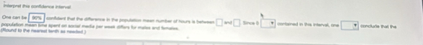 Interpret this confidence interval 
One can be 90% confident that the difference in the population mean number of hours is between □ MN□ Since ( contained in this interval, one □ conclude that the 
population mean time spent on socal media per week difers for males and famales. 
(Round to the nearest tarth as neaded)