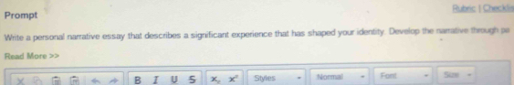 Prompt Rubric | Checklis 
Write a personal narrative essay that describes a significant experience that has shaped your identity. Develop the narrative through pa 
Read More >> 
B I U 5 x, x^2 Styles Normal Font Size .