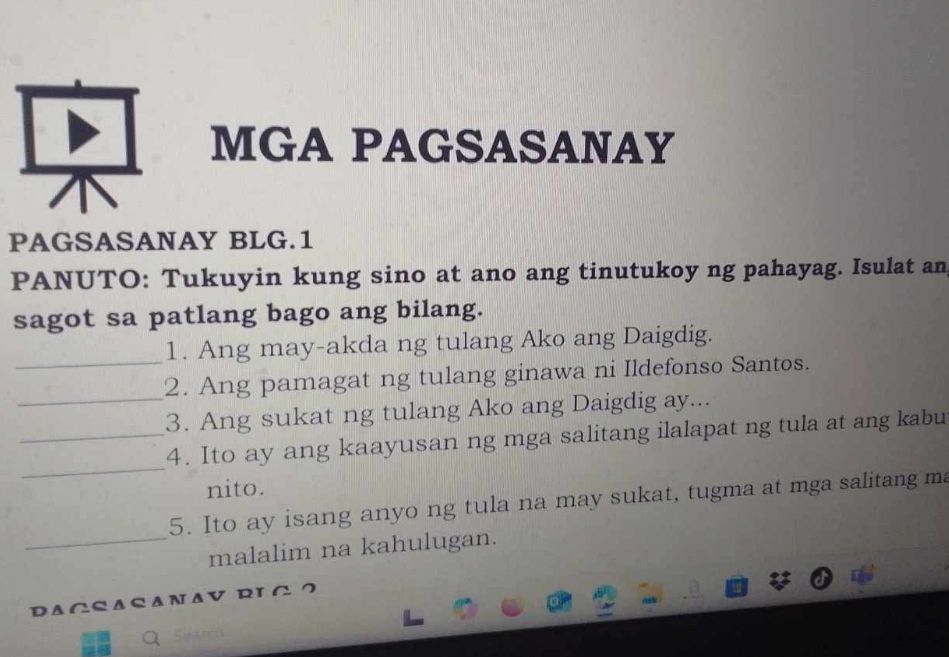 MGA PAGSASANAY 
PAGSASANAY BLG.1 
PANUTO: Tukuyin kung sino at ano ang tinutukoy ng pahayag. Isulat an 
sagot sa patlang bago ang bilang. 
1. Ang may-akda ng tulang Ako ang Daigdig. 
_2. Ang pamagat ng tulang ginawa ni Ildefonso Santos. 
_3. Ang sukat ng tulang Ako ang Daigdig ay... 
_ 
_4. Ito ay ang kaayusan ng mga salitang ilalapat ng tula at ang kabu 
nito. 
5. Ito ay isang anyo ng tula na may sukat, tugma at mga salitang ma 
_malalim na kahulugan. 
DAGSASANAV RIG ？