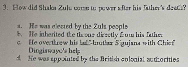 How did Shaka Zulu come to power after his father's death?
a. He was elected by the Zulu people
b. He inherited the throne directly from his father
c. He overthrew his half-brother Sigujana with Chief
Dingiswayo's help
d. He was appointed by the British colonial authorities