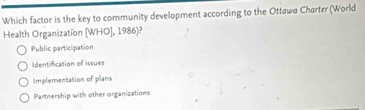 Which factor is the key to community development according to the Ottawa Charter (World
Health Organization [WHO],1986)
Public participation
Identification of issues
Implementation of plans
Partnership with other organizations