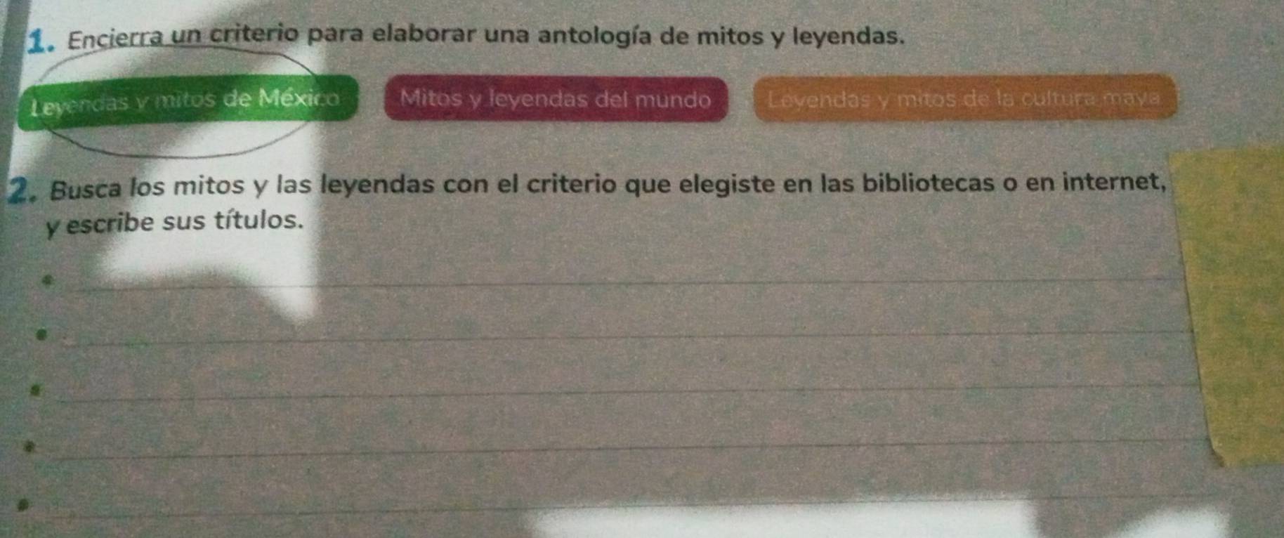 Encierra un criterio para elaborar una antología de mitos y leyendas. 
Leyendas y mitos de México Mitos y leyendas del mundo Levendas y mitos de la cultura maya 
2. Busca los mitos y las leyendas con el criterio que elegiste en las bibliotecas o en internet, 
y escribe sus títulos. 
_ 
_ 
_ 
_ 
_ 
_