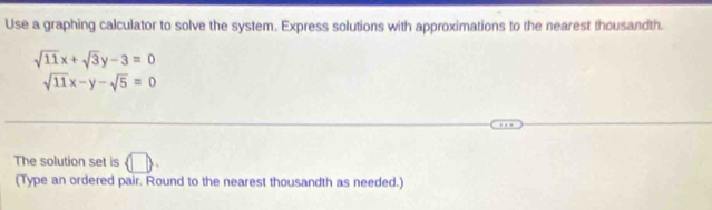 Use a graphing calculator to solve the system. Express solutions with approximations to the nearest thousandth.
sqrt(11)x+sqrt(3)y-3=0
sqrt(11)x-y-sqrt(5)=0
The solution set is  □ . 
(Type an ordered pair. Round to the nearest thousandth as needed.)